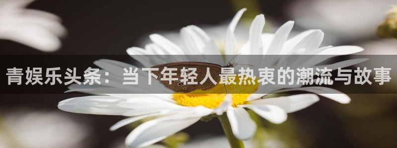 先锋娱乐公司：青娱乐头条：当下年轻人最热衷的潮流与故事